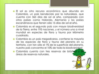    El sol es otro recurso económico que abunda en
    Colombia, un país bendecido por la naturaleza, que
    cuenta con 365 días de sol al año, comparado con
    otros países como Holanda, Alemania y los países
    escandinavos que tienen sólo 15 días de sol al año.
   Colombia es el segundo país con mayor biodiversidad
    de la Tierra, entre 195 naciones, y el número uno a nivel
    mundial en especies de flora y fauna por kilómetro
    cuadrado.
   Colombia es un país megadiverso, contiene la mayoría
    de las especies de flora y fauna del planeta en su
    territorio, con tan sólo el 1% de la superficie del planeta,
    nuestro país concentra el 10% de toda la biodiversidad
   Colombia cuenta con tres reservas de biósfera y 54
    áreas de reservas naturales.
 