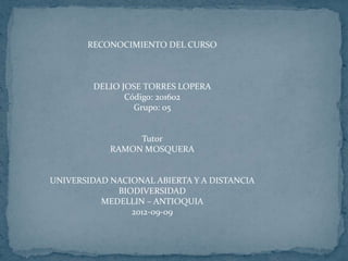 RECONOCIMIENTO DEL CURSO



        DELIO JOSE TORRES LOPERA
               Código: 201602
                 Grupo: 05


                 Tutor
            RAMON MOSQUERA


UNIVERSIDAD NACIONAL ABIERTA Y A DISTANCIA
             BIODIVERSIDAD
          MEDELLIN – ANTIOQUIA
                2012-09-09
 