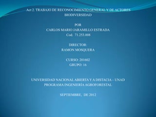 Act 2. TRABAJO DE RECONOCIMIENTO GENERAL Y DE ACTORES
                     BIODIVERSIDAD

                        POR
          CARLOS MARIO JARAMILLO ESTRADA
                   Cod. 71.253.008

                    DIRECTOR:
                 RAMON MOSQUERA

                    CURSO: 201602
                     GRUPO: 16



  UNIVERSIDAD NACIONAL ABIERTA Y A DISTACIA – UNAD
        PROGRAMA INGENIERÍA AGROFORESTAL

                 SEPTIEMBRE, DE 2012
 