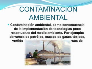 CONTAMINACIÓN
        AMBIENTAL
 Contaminación ambiental, como consecuencia
    de la implementación de tecnologías poco
  respetuosas del medio ambiente. Por ejemplo:
 derrames de petróleo, escape de gases tóxicos,
   vertido de residuos tóxicos en los cursos de
                    agua, etc.
 