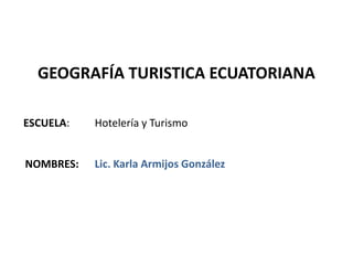 GEOGRAFÍA TURISTICA ECUATORIANA

ESCUELA:   Hotelería y Turismo


NOMBRES:   Lic. Karla Armijos González
 