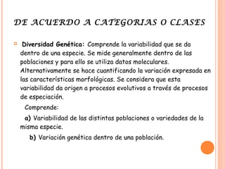 DE ACUERDO A CATEGORIAS O CLASES

    Diversidad Genética: Comprende la variabilidad que se da
    dentro de una especie. Se mide generalmente dentro de las
    poblaciones y para ello se utiliza datos moleculares.
    Alternativamente se hace cuantificando la variación expresada en
    las características morfológicas. Se considera que esta
    variabilidad da origen a procesos evolutivos a través de procesos
    de especiación.
     Comprende:
     a) Variabilidad de las distintas poblaciones o variedades de la
    misma especie.
       b) Variación genética dentro de una población.
 