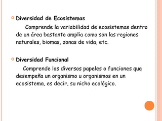    Diversidad de Ecosistemas
        Comprende la variabilidad de ecosistemas dentro
    de un área bastante amplia como son las regiones
    naturales, biomas, zonas de vida, etc.


   Diversidad Funcional
      Comprende los diversos papeles o funciones que
    desempeña un organismo u organismos en un
    ecosistema, es decir, su nicho ecológico.
 