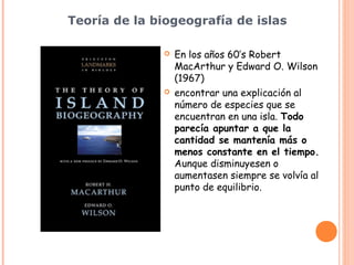 Teoría de la biogeografía de islas

                 En los años 60’s Robert
                  MacArthur y Edward O. Wilson
                  (1967)
                 encontrar una explicación al
                  número de especies que se
                  encuentran en una isla. Todo
                  parecía apuntar a que la
                  cantidad se mantenía más o
                  menos constante en el tiempo.
                  Aunque disminuyesen o
                  aumentasen siempre se volvía al
                  punto de equilibrio.
 