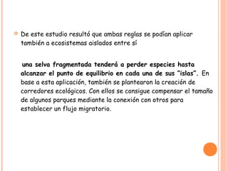    De este estudio resultó que ambas reglas se podían aplicar
    también a ecosistemas aislados entre sí


    una selva fragmentada tenderá a perder especies hasta
    alcanzar el punto de equilibrio en cada una de sus “islas”. En
    base a esta aplicación, también se plantearon la creación de
    corredores ecológicos. Con ellos se consigue compensar el tamaño
    de algunos parques mediante la conexión con otros para
    establecer un flujo migratorio.
 