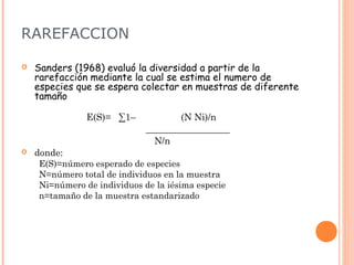 RAREFACCION

   Sanders (1968) evaluó la diversidad a partir de la
    rarefacción mediante la cual se estima el numero de
    especies que se espera colectar en muestras de diferente
    tamaño

               E(S)= ∑1–             (N Ni)/n
                             __________________
                               N/n
   donde:
    E(S)=número esperado de especies
    N=número total de individuos en la muestra
    Ni=número de individuos de la iésima especie
    n=tamaño de la muestra estandarizado
 