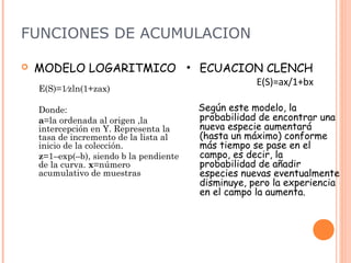 FUNCIONES DE ACUMULACION

   MODELO LOGARITMICO • ECUACION CLENCH
                                                     E(S)=ax/1+bx
    E(S)=1⁄zln(1+zax)

    Donde:                               Según este modelo, la
    a=la ordenada al origen ,la          probabilidad de encontrar una
    intercepción en Y. Representa la     nueva especie aumentará
    tasa de incremento de la lista al    (hasta un máximo) conforme
    inicio de la colección.              más tiempo se pase en el
    z=1–exp(–b), siendo b la pendiente   campo, es decir, la
    de la curva. x=número                probabilidad de añadir
    acumulativo de muestras              especies nuevas eventualmente
                                         disminuye, pero la experiencia
                                         en el campo la aumenta.
 