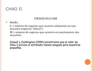CHAO II

                       CHAO2=S+L²/2M
   donde:
    L = número de especies que ocurren solamente en una
    muestra (especies “únicas”)
    M = número de especies que ocurren en exactamente dos
    muestras

    Colwell y Coddington (1994) encontraron que el valor de
    Chao 2 provee el estimador menos sesgado para muestras
    pequeñas.
 