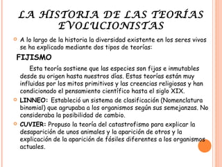 LA HISTORIA DE LAS TEORÍAS
          EVOLUCIONISTAS
   A lo largo de la historia la diversidad existente en los seres vivos
    se ha explicado mediante dos tipos de teorías:
FIJISMO
        Esta teoría sostiene que las especies son fijas e inmutables
    desde su origen hasta nuestros días. Estas teorías están muy
    influidas por los mitos primitivos y las creencias religiosas y han
    condicionado el pensamiento científico hasta el siglo XIX.
   LINNEO: Estableció un sistema de clasificación (Nomenclatura
    binomial) que agrupaba a los organismos según sus semejanzas. No
    consideraba la posibilidad de cambio.
   CUVIER: Propuso la teoría del catastrofismo para explicar la
    desaparición de unos animales y la aparición de otros y la
    explicación de la aparición de fósiles diferentes a los organismos
    actuales.
 
