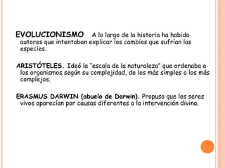 EVOLUCIONISMO            A lo largo de la historia ha habido
 autores que intentaban explicar los cambios que sufrían las
 especies.

ARISTÓTELES. Ideó la “escala de la naturaleza” que ordenaba a
 los organismos según su complejidad, de los más simples a los más
 complejos.

ERASMUS DARWIN (abuelo de Darwin). Propuso que los seres
 vivos aparecían por causas diferentes a la intervención divina.
 