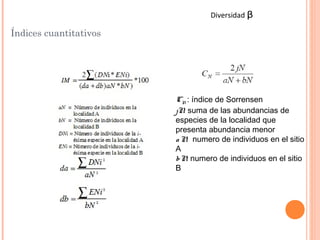 Diversidad   ᵦ
Índices cuantitativos




                        CN : índice de Sorrensen
                        jN suma de las abundancias de
                          :
                        especies de la localidad que
                        presenta abundancia menor
                        a N numero de individuos en el sitio
                            :
                        A
                        bN numero de individuos en el sitio
                            :
                        B
 