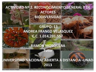 ACTIVIDAD Nº 2. RECONOCIMIENTO GENERAL Y DE
                     ACTORES
                  BIODIVERSIDAD

                    GRUPO: 13
           ANDREA FRANCO VELASQUEZ
               C.C. 1.014.201.557

              RAMON MOSQUERA
                   Tutor

UNIVERSIDAD NACIONAL ABIERTA A DISTANCIA -UNAD-
                     2013
 