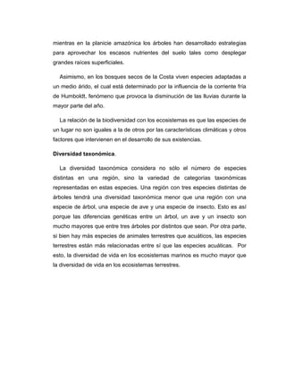 mientras en la planicie amazónica los árboles han desarrollado estrategias
para aprovechar los escasos nutrientes del suelo tales como desplegar
grandes raíces superficiales.
Asimismo, en los bosques secos de la Costa viven especies adaptadas a
un medio árido, el cual está determinado por la influencia de la corriente fría
de Humboldt, fenómeno que provoca la disminución de las lluvias durante la
mayor parte del año.
La relación de la biodiversidad con los ecosistemas es que las especies de
un lugar no son iguales a la de otros por las características climáticas y otros
factores que intervienen en el desarrollo de sus existencias.
Diversidad taxonómica.
La diversidad taxonómica considera no sólo el número de especies
distintas en una región, sino la variedad de categorías taxonómicas
representadas en estas especies. Una región con tres especies distintas de
árboles tendrá una diversidad taxonómica menor que una región con una
especie de árbol, una especie de ave y una especie de insecto. Esto es así
porque las diferencias genéticas entre un árbol, un ave y un insecto son
mucho mayores que entre tres árboles por distintos que sean. Por otra parte,
si bien hay más especies de animales terrestres que acuáticos, las especies
terrestres están más relacionadas entre sí que las especies acuáticas. Por
esto, la diversidad de vida en los ecosistemas marinos es mucho mayor que
la diversidad de vida en los ecosistemas terrestres.
 
