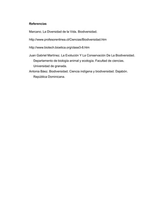 Referencias
Marcano. La Diversidad de la Vida. Biodiversidad.
http://www.profesorenlinea.cl/Ciencias/Biodiversidad.htm
http://www.biotech.bioetica.org/clase3-8.htm
Juan Gabriel Martínez. La Evolución Y La Conservación De La Biodiversidad.
Departamento de biología animal y ecología. Facultad de ciencias.
Universidad de granada.
Antonia Báez. Biodiversidad. Ciencia indígena y biodiversidad. Dajabón.
República Dominicana.
 