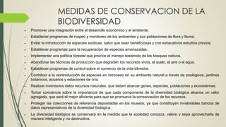 MEDIDAS DE CONSERVACION DE LA
BIODIVERSIDAD
Promover una integración entre el desarrollo económico y el ambiente.
Establecer programas de mapeo y monitoreo de los ambientes y sus poblaciones de flora y fauna.
Evitar la introducción de especies exóticas, salvo que sean beneficiosas y con exhaustivos estudios previos.
Establecer programas para la recuperación de especies amenazadas.

Implementar una política forestal que priorice el manejo sostenido de los bosques nativos.
Abandonar las técnicas de producción que degraden los recursos vivos, el suelo, el aire o el agua.
Establecer programas de control sobre el comercio de la vida silvestre.
Contribuir a la reintroducción de especies en retroceso en su ambiente natural a través de zoológicos, jardines
botánicos, acuarios y estaciones de cría.

Realizar inventarios delos recursos naturales, que deben abarcar genes, especies, poblaciones y ecosistemas.
Tomar conciencia sobre la importancia de que cada componente de la diversidad biológica alcance un valor
agregado, que será el mejor aliciente para que se promueva la conservación de los recursos.
Proteger las colecciones de referencia depositadas en los museos, ya que constituyen invalorables bancos de
datos representativos de la diversidad biológica.

La diversidad biológica se conservará en la medida que la sociedad conozca, valore y sepa aprovecharla de
manera inteligente y no destructiva.

 