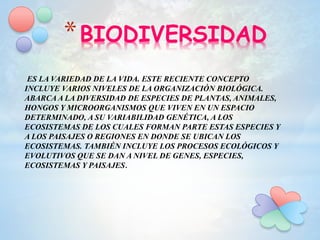 *BIODIVERSIDAD
ES LA VARIEDAD DE LA VIDA. ESTE RECIENTE CONCEPTO
INCLUYE VARIOS NIVELES DE LA ORGANIZACIÓN BIOLÓGICA.
ABARCA A LA DIVERSIDAD DE ESPECIES DE PLANTAS, ANIMALES,
HONGOS Y MICROORGANISMOS QUE VIVEN EN UN ESPACIO
DETERMINADO, A SU VARIABILIDAD GENÉTICA, A LOS
ECOSISTEMAS DE LOS CUALES FORMAN PARTE ESTAS ESPECIES Y
A LOS PAISAJES O REGIONES EN DONDE SE UBICAN LOS
ECOSISTEMAS. TAMBIÉN INCLUYE LOS PROCESOS ECOLÓGICOS Y
EVOLUTIVOS QUE SE DAN A NIVEL DE GENES, ESPECIES,
ECOSISTEMAS Y PAISAJES.
 