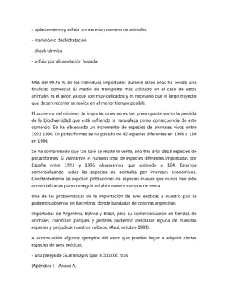 - aplastamiento y asfixia por excesivo numero de animales 
- inanición o deshidratación 
- shock térmico 
- asfixia por alimentación forzada 
Más del 99.46 % de los individuos importados durante estos años ha tenido una 
finalidad comercial. El medio de transporte más utilizado en el caso de estos 
animales es el avión ya que son muy delicados y es necesario que el largo trayecto 
que deben recorrer se realice en el menor tiempo posible. 
El aumento del número de importaciones no es tan preocupante como la perdida 
de la biodiversidad que está sufriendo la naturaleza como consecuencia de este 
comercio. Se ha observado un incremento de especies de animales vivos entre 
1993 1996. En psitaciformes se ha pasado de 42 especies diferentes en 1993 a 130 
en 1996. 
Se ha comprobado que tan solo se repite la venta, año tras año, de18 especies de 
psitaciformes. Si valoramos el numero total de especies diferentes importadas por 
España entre 1993 y 1996 observamos que asciende a 164. Estamos 
comercializando todas las especies de animales por intereses económicos. 
Constantemente se expolian poblaciones de especies nuevas que nunca han sido 
comercializadas para conseguir así abrir nuevos campos de venta. 
Una de las problemáticas de la importación de aves exóticas a nuestro país la 
podemos observar en Barcelona, donde bandadas de cotorras argentinas 
importadas de Argentina, Bolivia y Brasil, para su comercialización en tiendas de 
animales, colonizan parques y jardines pudiendo desplazar alguna de nuestras 
especies y perjudicar nuestros cultivos. (Avui, octubre 1993). 
A continuación algunos ejemplos del valor que pueden llegar a adquirir ciertas 
especies de aves exóticas: 
- una pareja de Guacamayos Spix: 8.000.000 ptas. 
(Apéndice I – Anexo A) 
 