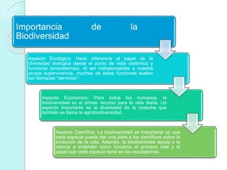 Importancia de la 
Biodiversidad 
Aspecto Ecológico; Hace referencia al papel de la 
diversidad biológica desde el punto de vista sistémico y 
funcional (ecosistemas). Al ser indispensables a nuestra 
propia supervivencia, muchas de estas funciones suelen 
ser llamadas “servicios”: 
Aspecto Económico; Para todos los humanos, la 
biodiversidad es el primer recurso para la vida diaria. Un 
aspecto importante es la diversidad de la cosecha que 
también se llama la agrobiodiversidad. 
Aspecto Científico; La biodiversidad es importante ya que 
cada especie puede dar una pista a los científicos sobre la 
evolución de la vida. Además, la biodiversidad ayuda a la 
ciencia a entender cómo funciona el proceso vital y el 
papel que cada especie tiene en los ecosistemas. 
 