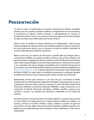 xi
Presentación
En todo el mundo, la biodiversidad se encuentra amenazada por distintas actividades
humanas que han causado la pérdida de hábitats, la fragmentación de los ecosistemas,
la introducción de especies exóticas invasoras, la sobreexplotación de recursos, la
contaminación del aire, tierras, ríos y mares, por mencionar algunas de las más conocidas,
sin dejar de señalar los ya visibles efectos del cambio climático.
Dado el ritmo de pérdida de diversos elementos de la biodiversidad, resulta de gran
importancia lograr que todos los sectores de la sociedad consideren el valor y la importancia
de nuestro patrimonio natural y que se reconozca en todos los ámbitos la provisión de
servicios ambientales que brindan los ecosistemas.
México cuenta hoy con sistemas de información y portales Web que albergan datos y
conocimientos confiables, con sustento científico y técnico, cada vez más completos, que
permiten ponerlos a disposición de diversos usuarios con el fin de difundir el conocimiento
sobre nuestra riqueza biológica y tomar las mejores decisiones en materia de conservación
y uso sustentable. Dos buenos ejemplos, desarrollados por la Comisión Nacional para el
Conocimiento y Uso de la Biodiversidad (Conabio), son el Portal de Biodiversidad Mexicana
(www.biodiversidad.gob.mx) y el Sistema Nacional de Información sobre Biodiversidad
de México (SNIB), los cuales están en actualización permanente y constituyen ejemplos
mundiales de la forma en la que los países pueden y deben manejar esta información.
Biodiversidad. Conocer para conservar es una obra más que la Secretaría de Medio
Ambiente y Recursos Naturales pone a disposición del público en general para dar a conocer
el patrimonio natural de todas y todos los mexicanos. A través del Sistema Nacional de
Información Ambiental y de Recursos Naturales (SNIARN), cumple nuevamente con el
compromiso de difundir información actualizada, confiable, accesible y oportuna para
contribuir a construir una sociedad más informada y responsable con el cuidado del
ambiente.
Este libro es el tercer número de la Serie ¿Y el medio ambiente?, un proyecto que comenzó
en el año 2006 con la publicación de ¿Y el medio ambiente? Problemas en México y el
mundo y continuó con Cambio Climático. Ciencia, evidencia y acciones. Al igual que
estos últimos, tiene por objeto ofrecer información actualizada, confiable y oportuna a un
público que no es especialista pero está interesado en temas ambientales, en este caso, la
biodiversidad.
 
