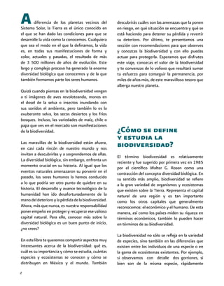 2
A diferencia de los planetas vecinos del
Sistema Solar, la Tierra es el único conocido en
el que se han dado las condiciones para que se
desarrolle la vida como la conocemos. Cualquiera
que sea el modo en el que la definamos, la vida
es, en todas sus manifestaciones de forma y
color, actuales y pasadas, el resultado de más
de 3 500 millones de años de evolución. Este
largo y complejo proceso ha generado la enorme
diversidad biológica que conocemos y de la que
también formamos parte los seres humanos.
Quizá cuando piensas en la biodiversidad vengan
a ti imágenes de aves revoloteando, monos en
el dosel de la selva o insectos inundando con
sus sonidos el ambiente, pero también lo es la
exuberante selva, los secos desiertos y los fríos
bosques. Incluso, las variedades de maíz, chile o
papa que ves en el mercado son manifestaciones
de la biodiversidad.
Las maravillas de la biodiversidad están afuera,
en casi cada rincón de nuestro mundo y nos
invitan a descubrirlas y a sorprendernos de ellas.
La diversidad biológica, sin embargo, enfrenta un
momento crucial en su historia. Al igual que los
eventos naturales amenazaron su porvenir en el
pasado, los seres humanos la hemos conducido
a lo que podría ser otro punto de quiebre en su
historia. El desarrollo y avance tecnológico de la
humanidad han ido desafortunadamente de la
manodeldeterioroylapérdidadelabiodiversidad.
Ahora, más que nunca, es nuestra responsabilidad
poner empeño en proteger y recuperar ese valioso
capital natural. Para ello, conocer más sobre la
diversidad biológica es un buen punto de inicio,
¿no crees?
En este libro te queremos compartir aspectos muy
interesantes acerca de la biodiversidad: qué es,
cuál es su importancia y cómo se estudia, cuántas
especies y ecosistemas se conocen y cómo se
distribuyen en México y el mundo. También
descubrirás cuáles son las amenazas que la ponen
en riesgo, en qué situación se encuentra y qué se
está haciendo para detener su pérdida y revertir
su deterioro. Por último, te presentamos una
sección con recomendaciones para que observes
y conozcas la biodiversidad y con ello puedas
actuar para protegerla. Esperamos que disfrutes
este viaje, conozcas el valor de la biodiversidad
y te convenzas de lo valioso que resultará sumar
tu esfuerzo para conseguir la permanencia, por
miles de años más, de este maravilloso tesoro que
alberga nuestro planeta.
¿Cómo se define
y estudia la
biodiversidad?
El término biodiversidad es relativamente
reciente y fue sugerido por primera vez en 1985
por el científico Walter G. Rosen como una
contracción del concepto diversidad biológica. En
su sentido más amplio, biodiversidad se refiere
a la gran variedad de organismos y ecosistemas
que existen sobre la Tierra. Representa el capital
natural de una región y es tan importante
como los otros capitales que generalmente
reconocemos: el económico y el humano. De esta
manera, así como los países miden su riqueza en
términos económicos, también lo pueden hacer
en términos de su biodiversidad.
La biodiversidad no sólo se refleja en la variedad
de especies, sino también en las diferencias que
existen entre los individuos de una especie o en
la gama de ecosistemas existentes. Por ejemplo,
si observamos con detalle dos gorriones, si
bien son de la misma especie, rápidamente
 