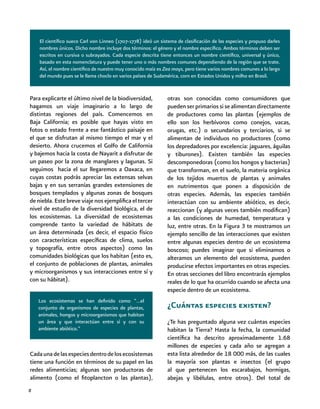 8
Los ecosistemas se han definido como “…el
conjunto de organismos de especies de plantas,
animales, hongos y microorganismos que habitan
un área y que interactúan entre sí y con su
ambiente abiótico.”
Para explicarte el último nivel de la biodiversidad,
hagamos un viaje imaginario a lo largo de
distintas regiones del país. Comencemos en
Baja California; es posible que hayas visto en
fotos o estado frente a ese fantástico paisaje en
el que se disfrutan al mismo tiempo el mar y el
desierto. Ahora crucemos el Golfo de California
y bajemos hacia la costa de Nayarit a disfrutar de
un paseo por la zona de manglares y lagunas. Si
seguimos hacia el sur llegaremos a Oaxaca, en
cuyas costas podrás apreciar las extensas selvas
bajas y en sus serranías grandes extensiones de
bosques templados y algunas zonas de bosques
de niebla. Este breve viaje nos ejemplifica el tercer
nivel de estudio de la diversidad biológica, el de
los ecosistemas. La diversidad de ecosistemas
comprende tanto la variedad de hábitats de
un área determinada (es decir, el espacio físico
con características específicas de clima, suelos
y topografía, entre otros aspectos) como las
comunidades biológicas que los habitan (esto es,
el conjunto de poblaciones de plantas, animales
y microorganismos y sus interacciones entre sí y
con su hábitat).
otras son conocidas como consumidores que
puedenserprimariossisealimentandirectamente
de productores como las plantas (ejemplos de
ello son los herbívoros como conejos, vacas,
orugas, etc.) o secundarios y terciarios, si se
alimentan de individuos no productores (como
los depredadores por excelencia: jaguares, águilas
y tiburones). Existen también las especies
descomponedoras (como los hongos y bacterias)
que transforman, en el suelo, la materia orgánica
de los tejidos muertos de plantas y animales
en nutrimentos que ponen a disposición de
otras especies. Además, las especies también
interactúan con su ambiente abiótico, es decir,
reaccionan (y algunas veces también modifican)
a las condiciones de humedad, temperatura y
luz, entre otras. En la Figura 3 te mostramos un
ejemplo sencillo de las interacciones que existen
entre algunas especies dentro de un ecosistema
boscoso; puedes imaginar que si eliminamos o
alteramos un elemento del ecosistema, pueden
producirse efectos importantes en otras especies.
En otras secciones del libro encontrarás ejemplos
reales de lo que ha ocurrido cuando se afecta una
especie dentro de un ecosistema.
¿Cuántas especies existen?
¿Te has preguntado alguna vez cuántas especies
habitan la Tierra? Hasta la fecha, la comunidad
científica ha descrito aproximadamente 1.68
millones de especies y cada año se agregan a
esta lista alrededor de 18 000 más, de las cuales
la mayoría son plantas e insectos (el grupo
al que pertenecen los escarabajos, hormigas,
abejas y libélulas, entre otros). Del total de
El científico sueco Carl von Linneo (1707-1778) ideó un sistema de clasificación de las especies y propuso darles
nombres únicos. Dicho nombre incluye dos términos: el género y el nombre específico. Ambos términos deben ser
escritos en cursiva o subrayados. Cada especie descrita tiene entonces un nombre científico, universal y único,
basado en esta nomenclatura y puede tener uno o más nombres comunes dependiendo de la región que se trate.
Así, el nombre científico de nuestro muy conocido maíz es Zea mays, pero tiene varios nombres comunes a lo largo
del mundo pues se le llama choclo en varios países de Sudamérica, corn en Estados Unidos y milho en Brasil.
Cadaunadelasespeciesdentrodelosecosistemas
tiene una función en términos de su papel en las
redes alimenticias; algunas son productoras de
alimento (como el fitoplancton o las plantas),
 
