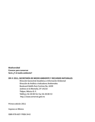 Biodiversidad
Conocer para conservar
Serie ¿Y el medio ambiente?
DR © 2011, SECRETARÍA DE MEDIO AMBIENTE Y RECURSOS NATURALES
	 Dirección General de Estadística e Información Ambiental
		 Dirección de Análisis e Indicadores Ambientales
		 Boulevard Adolfo Ruiz Cortines No. 4209
		 Jardines en la Montaña, CP 14210
		 Tlalpan, México D. F.
		 Teléfono 56 28 08 54, Fax 56 28 08 53
		 http://www.semarnat.gob.mx
Primera edición 2011
Impreso en México
ISBN 978-607-7908-34-0
 