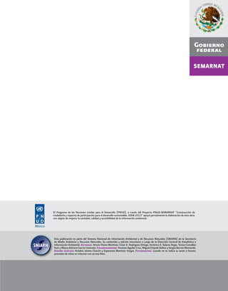 v
El Programa de las Naciones Unidas para el Desarrollo (PNUD), a través del Proyecto PNUD-SEMARNAT “Construcción de
ciudadanía y espacios de participación para el desarrollo sustentable, 2008-2013” apoyó parcialmente la elaboración de esta obra,
con objeto de mejorar la cantidad, calidad y accesibilidad de la información ambiental.
Esta publicación es parte del Sistema Nacional de Información Ambiental y de Recursos Naturales (SNIARN) de la Secretaría
de Medio Ambiente y Recursos Naturales. Su contenido y edición estuvieron a cargo de la Dirección General de Estadística e
Información Ambiental. Autores: Arturo Flores Martínez, César E. Rodríguez Ortega, Verónica E. Solares Rojas, Teresa González
Ruiz y Mayra Adriana García Cerecedo. Colaboradores: Yonatan Aguilar Cruz, Miguel Chipole Ibáñez y Sergio Barrios Monterde.
Diseño gráﬁco: Ariadna Jaimes Chacón y Esperanza Martínez Vargas. Fotografías: cuando no se indica su autor o fuente,
proceden de sitios en Internet con acceso libre.
 