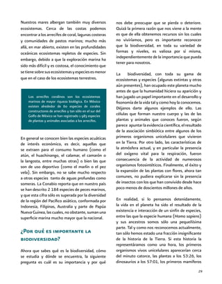 29
Los arrecifes coralinos son los ecosistemas
marinos de mayor riqueza biológica. En México
existen alrededor de 60 especies de corales
constructores de arrecifes y tan sólo en el sur del
Golfo de México se han registrado 1 983 especies
de plantas y animales asociadas a los arrecifes.
Nuestros mares albergan también muy diversos
ecosistemas. Cerca de las costas podemos
encontrar a los arrecifes de coral, lagunas costeras
y comunidades de pastos marinos; mucho más
allá, en mar abierto, existen en las profundidades
oceánicas ecosistemas repletos de especies. Sin
embargo, debido a que la exploración marina ha
sido más difícil y es costosa, el conocimiento que
setienesobresusecosistemasyespeciesesmenor
que en el caso de los ecosistemas terrestres.
nos debe preocupar que se pierda o deteriore.
Quizá la primera razón que nos viene a la mente
es que de ella obtenemos recursos sin los cuales
no viviríamos, pero es importante reconocer
que la biodiversidad, en toda su variedad de
formas y niveles, es valiosa por sí misma,
independientemente de la importancia que pueda
tener para nosotros.
La biodiversidad, con toda su gama de
ecosistemas y especies (algunas extintas y otras
aún presentes), han ocupado este planeta mucho
antes de que la humanidad hiciera su aparición y
han jugado un papel importante en el desarrollo y
fisonomía de la vida tal y como hoy la conocemos.
Déjanos darte algunos ejemplos de ello. Las
células que forman nuestro cuerpo y las de las
plantas y animales que conoces fueron, según
parece apuntarlaevidenciacientífica,elresultado
de la asociación simbiótica entre algunos de los
primeros organismos unicelulares que vivieron
en la Tierra. Por otro lado, las características de
la atmósfera actual, y en particular la presencia
del oxígeno vital para la respiración, fueron
consecuencia de la actividad de numerosos
organismos fotosintéticos. Finalmente, el éxito y
la expansión de las plantas con flores, ahora tan
comunes, no pudiera explicarse sin la presencia
de insectos con los que han convivido desde hace
poco menos de doscientos millones de años.
En realidad, si lo pensamos detenidamente,
la vida en el planeta ha sido el resultado de la
existencia e interacción de un sinfín de especies,
entre las que la especie humana (Homo sapiens)
y sus ancestros somos sólo una pequeñísima
parte. Tal y como nos reconocemos actualmente,
tan sólo hemos estado una fracción insignificante
de la historia de la Tierra. Si esta historia la
representáramos como una hora, los primeros
organismos vivos unicelulares aparecerían cerca
del minuto catorce, las plantas a los 53:26, los
dinosaurios a los 57:01, los primeros mamíferos
En general se conocen bien las especies acuáticas
de interés económico, es decir, aquellas que
se extraen para el consumo humano (como el
atún, el huachinango, el calamar, el camarón o
la langosta, entre muchas otras) o bien las que
son de uso deportivo (como el marlín o el pez
vela). Sin embargo, no se sabe mucho respecto
a otras especies tanto de aguas profundas como
someras. La Conabio reporta que en nuestro país
se han descrito 2 184 especies de peces marinos,
y que esta cifra sólo es superada por la diversidad
de la región del Pacífico asiático, conformada por
Indonesia, Filipinas, Australia y parte de Papúa
Nueva Guinea, las cuales, no obstante, suman una
superficie marina mucho mayor que la nacional.
¿Por qué es importante la
biodiversidad?
Ahora que sabes qué es la biodiversidad, cómo
se estudia y dónde se encuentra, la siguiente
pregunta es cuál es su importancia y por qué
 