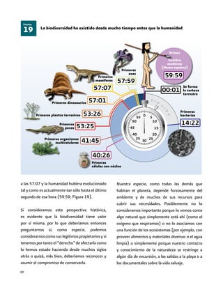 30
19
Figura
La biodiversidad ha existido desde mucho tiempo antes que la humanidad
a las 57:07 y la humanidad hubiera evolucionado
tal y como es actualmente tan sólo hasta el último
segundo de esa hora (59:59; Figura 19).
Si consideramos esta perspectiva histórica,
es evidente que la biodiversidad tiene valor
por sí misma, por lo que deberíamos entonces
preguntarnos si, como especie, podemos
considerarnos como sus legítimos propietarios y si
tenemosportantoel“derecho”deafectarlacomo
lo hemos estado haciendo desde muchos siglos
atrás o quizá, más bien, deberíamos reconocer y
asumir el compromiso de conservarla.
Nuestra especie, como todas las demás que
habitan el planeta, depende forzosamente del
ambiente y de muchos de sus recursos para
cubrir sus necesidades. Posiblemente no lo
consideramos importante porque lo vemos como
algo natural que simplemente está ahí (como el
oxígeno que respiramos) o no lo asociamos con
una función de los ecosistemas (por ejemplo, con
proveer alimentos y materiales diversos o el agua
limpia) o simplemente porque nuestro contacto
y conocimiento de la naturaleza se restringe a
algún día de excursión, a las salidas a la playa o a
los documentales sobre la vida salvaje.
Se forma
la corteza
terrestre
Primeras
bacterias
Primeras
aves
Primeros
mamíferos
Primeros dinosaurios
Primeras plantas terrestres
Primeros
peces
Primeros organismos
multicelulares
Primeras
células con núcleo
Primer
hombre
moderno
(Homo sapiens)
 