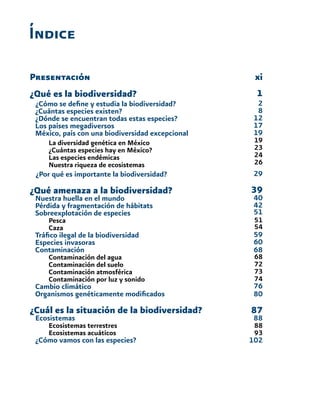 Índice
Presentación
¿Qué es la biodiversidad?
¿Cómo se define y estudia la biodiversidad?
¿Cuántas especies existen?
¿Dónde se encuentran todas estas especies?
Los países megadiversos
México, país con una biodiversidad excepcional
	 La diversidad genética en México
	 ¿Cuántas especies hay en México?
	 Las especies endémicas
	 Nuestra riqueza de ecosistemas
¿Por qué es importante la biodiversidad?
¿Qué amenaza a la biodiversidad?
Nuestra huella en el mundo
Pérdida y fragmentación de hábitats
Sobreexplotación de especies
	 Pesca
	Caza
Tráfico ilegal de la biodiversidad
Especies invasoras
Contaminación
	 Contaminación del agua
	 Contaminación del suelo
	 Contaminación atmosférica
	 Contaminación por luz y sonido
Cambio climático
Organismos genéticamente modificados
¿Cuál es la situación de la biodiversidad?
Ecosistemas
	 Ecosistemas terrestres
	 Ecosistemas acuáticos
¿Cómo vamos con las especies?
xi
1
2
8
12
17
19
19
23
24
26
29
39
40
42
51
51
54
59
60
68
68
72
73
74
76
80
87
88
88
93
102
 