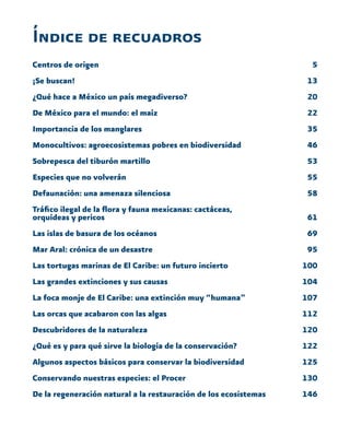 5
13
20
22
35
46
53
55
58
61
69
95
100
104
107
112
120
122
125
130
146
Índice de recuadros
Centros de origen
¡Se buscan!
¿Qué hace a México un país megadiverso?
De México para el mundo: el maíz
Importancia de los manglares
Monocultivos: agroecosistemas pobres en biodiversidad
Sobrepesca del tiburón martillo
Especies que no volverán
Defaunación: una amenaza silenciosa
Tráfico ilegal de la flora y fauna mexicanas: cactáceas,
orquídeas y pericos
Las islas de basura de los océanos
Mar Aral: crónica de un desastre
Las tortugas marinas de El Caribe: un futuro incierto
Las grandes extinciones y sus causas
La foca monje de El Caribe: una extinción muy “humana”
Las orcas que acabaron con las algas
Descubridores de la naturaleza
¿Qué es y para qué sirve la biología de la conservación?
Algunos aspectos básicos para conservar la biodiversidad
Conservando nuestras especies: el Procer
De la regeneración natural a la restauración de los ecosistemas
 