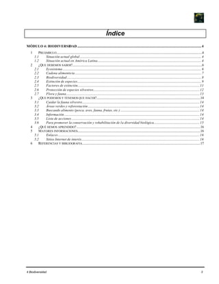 4 Biodiversidad 3
Índice
MÓDULO 4: BIODIVERSIDAD..........................................................................................................................................................4
1 PREÁMBULO.....................................................................................................................................................................................4
1.1 Situación actual global.......................................................................................................................................................4
1.2 Situación actual en América Latina.................................................................................................................................4
2 ¿QUE DEBEMOS SABER?.................................................................................................................................................................6
2.1 Ecosistema ............................................................................................................................................................................6
2.2 Cadena alimenticia.............................................................................................................................................................7
2.3 Biodiversidad.......................................................................................................................................................................8
2.4 Extinción de especies..........................................................................................................................................................9
2.5 Factores de extinción........................................................................................................................................................11
2.6 Protección de especies silvestres....................................................................................................................................12
2.7 Flora y fauna......................................................................................................................................................................13
3 ¿QUE PODEMOS Y TENEMOS QUE HACER?.................................................................................................................................14
3.1 Cuidar la fauna silvestre..................................................................................................................................................14
3.2 Áreas verdes y reforestación...........................................................................................................................................14
3.3 Buscando alimento (pesca, aves, fauna, frutas, etc.) ..................................................................................................14
3.4 Información ........................................................................................................................................................................14
3.5 Lista de acciones ...............................................................................................................................................................14
3.6 Para promover la conservación y rehabilitación de la diversidad biológica.........................................................15
4 ¿QUÉ HEMOS APRENDIDO?..........................................................................................................................................................16
5 MAYORES INFORMACIONES.........................................................................................................................................................16
5.1 Enlaces................................................................................................................................................................................16
5.2 Sitios Internet de interés...................................................................................................................................................16
6 REFERENCIAS Y BIBLIOGRAFIA...................................................................................................................................................17
 