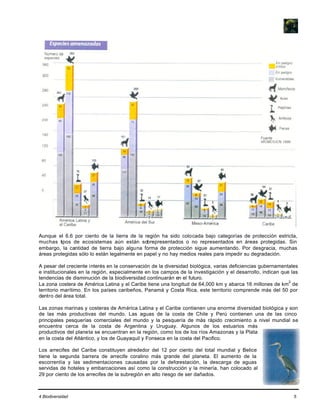 4 Biodiversidad 5
Aunque el 6.6 por ciento de la tierra de la región ha sido colocada bajo categorías de protección estricta,
muchas tipos de ecosistemas aún están sobrepresentados o no representados en áreas protegidas. Sin
embargo, la cantidad de tierra bajo alguna forma de protección sigue aumentando. Por desgracia, muchas
áreas protegidas sólo lo están legalmente en papel y no hay medios reales para impedir su degradación.
A pesar del creciente interés en la conservación de la diversidad biológica, varias deficiencias gubernamentales
e institucionales en la región, especialmente en los campos de la investigación y el desarrollo, indican que las
tendencias de disminución de la biodiversidad continuarán en el futuro.
La zona costera de América Latina y el Caribe tiene una longitud de 64,000 km y abarca 16 millones de km
2
de
territorio marítimo. En los países caribeños, Panamá y Costa Rica, este territorio comprende más del 50 por
dentro del área total.
Las zonas marinas y costeras de América Latina y el Caribe contienen una enorme diversidad biológica y son
de las más productivas del mundo. Las aguas de la costa de Chile y Perú contienen una de las cinco
principales pesquerías comerciales del mundo y la pesquería de más rápido crecimiento a nivel mundial se
encuentra cerca de la costa de Argentina y Uruguay. Algunos de los estuarios más
productivos del planeta se encuentran en la región, como los de los ríos Amazonas y la Plata
en la costa del Atlántico, y los de Guayaquil y Fonseca en la costa del Pacifico.
Los arrecifes del Caribe constituyen alrededor del 12 por ciento del total mundial y Belice
tiene la segunda barrera de arrecife coralino más grande del planeta. El aumento de la
escorrentía y las sedimentaciones causadas por la deforestación, la descarga de aguas
servidas de hoteles y embarcaciones así como la construcción y la minería, han colocado al
29 por ciento de los arrecifes de la subregión en alto riesgo de ser dañados.
 