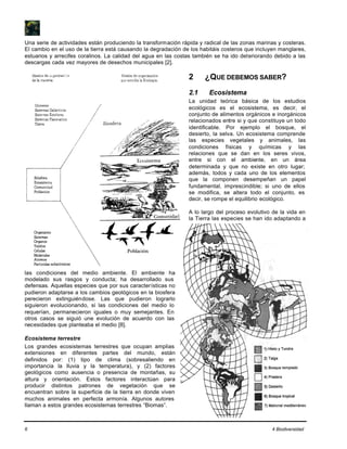 6 4 Biodiversidad
Una serie de actividades están produciendo la transformación rápida y radical de las zonas marinas y costeras.
El cambio en el uso de la tierra está causando la degradación de los habitáis costeros que incluyen manglares,
estuarios y arrecifes coralinos. La calidad del agua en las costas también se ha ido deteriorando debido a las
descargas cada vez mayores de desechos municipales [2].
2 ¿QUE DEBEMOS SABER?
2.1 Ecosistema
La unidad teórica básica de los estudios
ecológicos es el ecosistema, es decir, el
conjunto de alimentos orgánicos e inorgánicos
relacionados entre si y que constituye un todo
identificable. Por ejemplo el bosque, el
desierto, la selva. Un ecosistema comprende
las especies vegetales y animales, las
condiciones físicas y químicas y las
relaciones que se dan en los seres vivos,
entre si con el ambiente, en un área
determinada y que no existe en otro lugar;
además, todos y cada uno de los elementos
que la componen desempeñan un papel
fundamental, imprescindible; si uno de ellos
se modifica, se altera todo el conjunto, es
decir, se rompe el equilibrio ecológico.
A lo largo del proceso evolutivo de la vida en
la Tierra las especies se han ido adaptando a
las condiciones del medio ambiente. El ambiente ha
modelado sus rasgos y conducta; ha desarrollado sus
defensas. Aquellas especies que por sus características no
pudieron adaptarse a los cambios geológicos en la biosfera
perecieron extinguiéndose. Las que pudieron lograrlo
siguieron evolucionando, si las condiciones del medio lo
requerían, permanecieron iguales o muy semejantes. En
otros casos se siguió une evolución de acuerdo con las
necesidades que planteaba el medio [8].
Ecosistema terrestre
Los grandes ecosistemas terrestres que ocupan amplias
extensiones en diferentes partes del mundo, están
definidos por: (1) tipo de clima (sobresaliendo en
importancia la lluvia y la temperatura), y (2) factores
geológicos como ausencia o presencia de montañas, su
altura y orientación. Estos factores interactúan para
producir distintos patrones de vegetación que se
encuentran sobre la superficie de la tierra en donde viven
muchos animales en perfecta armonía. Algunos autores
llaman a estos grandes ecosistemas terrestres “Biomas”.
 
