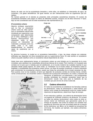 4 Biodiversidad 7
Dentro de cada uno de los ecosistemas terrestres y entre ellos, se establece un intercambio de agua, de
nutrientes y de gases atmosféricos. De igual manera, se dan interacciones entre los organismos que ahí
habitan.
De manera general en el planeta se presentan siete principales ecosistemas terrestres. El numero de
ecosistemas terrestres varia según el criterio de diferentes autores, inclusive uno de ellos menciona 17 tipos.
Aquí se han considerado solo los siete ecosistemas más representativos [3].
El ecosistema urbano
Algunos ecólogos argumentan
que no hay un ecosistema
urbano como tal, ellos opinan
que un ecosistema natural esta
constituido por organismos cuya
composición esta determinada
por el clima, edafología y otros
factores físico-químicos que
interactúan entre si para
producir un intercambio de
materiales y energías entre las
partes vivas y no vivas,
estableciéndose un equilibrio
capaz de sostenerse por si
mismo.
En términos humanos, la ciudad es un ecosistema heterotrófico, o bien, las áreas urbanas son sistemas
artificiales que dependen de otros ecosistemas para su supervivencia física. En este sentido un ecosistema
urbano se puede clasificar como un ecosistema natural dependiente de otros.
Hasta hace poco relativamente tiempo, el crecimiento urbano se veía limitado por la capacidad de la zona
inmediata, para satisfacer las necesidades alimenticias básicas de la ciudad. Pero mientras, en el pasado esta
contaba con el país que lo rodeaba para tal satisfacción, en el mundo moderno las ciudades importan lo que
necesitan desde países lejanos. En cierto modo, su “hinterland” es el mundo entero, tal fenómeno ilustra la
fragilidad y vulnerabilidad del ecosistema urbano actual. Los flujos de energía constituyen un factor importante
para comprender los ecosistemas urbanos, puesto que todas las actividades de la ciudad necesitan de ella.
Para quienes viven en las ciudades, el tener que depender de productos venidos de remotas tierras, entraña
varias consecuencias, los crecientes costos e impactos de la producción alimentaría, los costos y impactos del
transporte, la distribución y el tratamiento, y las consiguientes
grandes cantidades de energías necesarias hacen que la
alimentación resulte mas cara para el habitante de las
ciudades que para de las de zonas rurales [8].
2.2 Cadena alimenticia
En todos los ecosistemas se establecen las llamadas cadenas
de alimentación, redes de alimentación o redes tróficas, que
definen como niveles de alimentación entre los cuales existen
relaciones de dependencia y determinan flujos de energía.
Al ser traducida a graficas, una cadena de alimentación forma
una especie de “pirámide numérica y de eficiencia”. En la base
se hallan las plantas (productoras), sobre estas se sitúa un
número menor de herbívoros que aprovechan parte de la
energía de aquellas; mas arriba se localiza una cantidad mas
pequeña de carnívoros que han acumulado parte de la energía
de los herbívoros; por último, en la cúspide se encuentran los
omnívoros. Se muestra, por ejemplo, una cadena alimenticia
del mar [8].
 