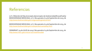 (s.f.). Obtenido de http://concepto.de/concepto-de-biodiversidad/#ixzz3FIcqClj7
BIODIVERSIDAD MEXICANA. (s.f.). Recuperado el 23 de Septiembre de 2015, de
http://www.biodiversidad.gob.mx/genes/divgenetica.html
BIODIVERSIDAD MEXICANA. (s.f.). Recuperado el 23 de Septiembre de 2015, de
http://www.biodiversidad.gob.mx/especies/cuantasesp.html
SEMARNAT. (13 de JULIO de 2013). Recuperado el 23 de Septiembre de 2015, de
http://www.inecc.gob.mx/con-eco-biodiversidad
Referencias
15
 