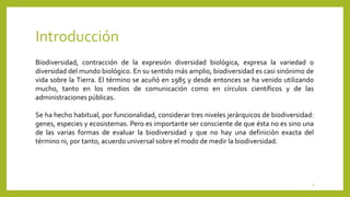 Introducción
3
Biodiversidad, contracción de la expresión diversidad biológica, expresa la variedad o
diversidad del mundo biológico. En su sentido más amplio, biodiversidad es casi sinónimo de
vida sobre la Tierra. El término se acuñó en 1985 y desde entonces se ha venido utilizando
mucho, tanto en los medios de comunicación como en círculos científicos y de las
administraciones públicas.
Se ha hecho habitual, por funcionalidad, considerar tres niveles jerárquicos de biodiversidad:
genes, especies y ecosistemas. Pero es importante ser consciente de que ésta no es sino una
de las varias formas de evaluar la biodiversidad y que no hay una definición exacta del
término ni, por tanto, acuerdo universal sobre el modo de medir la biodiversidad.
 