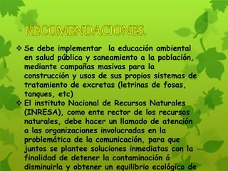  Se debe implementar la educación ambiental
en salud pública y saneamiento a la población,
mediante campañas masivas para la
construcción y usos de sus propios sistemas de
tratamiento de excretas (letrinas de fosas,
tanques, etc)
 El instituto Nacional de Recursos Naturales
(INRESA), como ente rector de los recursos
naturales, debe hacer un llamado de atención
a las organizaciones involucradas en la
problemática de la comunicación, para que
juntos se plantee soluciones inmediatas con la
finalidad de detener la contaminación ó
disminuirla y obtener un equilibrio ecológico de
 