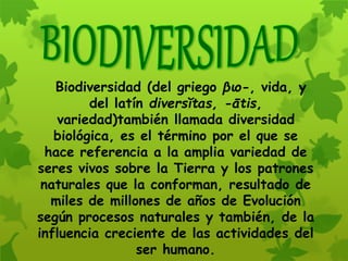 Biodiversidad (del griego βιο-, vida, y
del latín diversĭtas, -ātis,
variedad)también llamada diversidad
biológica, es el término por el que se
hace referencia a la amplia variedad de
seres vivos sobre la Tierra y los patrones
naturales que la conforman, resultado de
miles de millones de años de Evolución
según procesos naturales y también, de la
influencia creciente de las actividades del
ser humano.
 