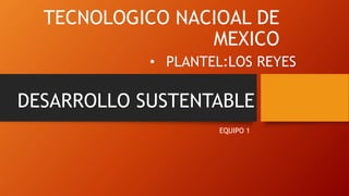 TECNOLOGICO NACIOAL DE
MEXICO
EQUIPO 1
• PLANTEL:LOS REYES
DESARROLLO SUSTENTABLE
 
