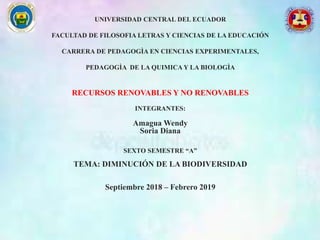 UNIVERSIDAD CENTRAL DEL ECUADOR
FACULTAD DE FILOSOFIA LETRAS Y CIENCIAS DE LA EDUCACIÓN
CARRERA DE PEDAGOGÌA EN CIENCIAS EXPERIMENTALES,
PEDAGOGÌA DE LA QUIMICA Y LA BIOLOGÌA
RECURSOS RENOVABLES Y NO RENOVABLES
INTEGRANTES:
Amagua Wendy
Soria Diana
SEXTO SEMESTRE “A”
TEMA: DIMINUCIÓN DE LA BIODIVERSIDAD
Septiembre 2018 – Febrero 2019
 