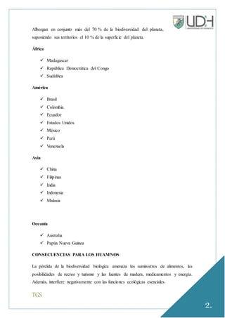 TGS
2.
Albergan en conjunto más del 70 % de la biodiversidad del planeta,
suponiendo sus territorios el 10 % de la superficie del planeta.
África
 Madagascar
 República Democrática del Congo
 Sudáfrica
América
 Brasil
 Colombia
 Ecuador
 Estados Unidos
 México
 Perú
 Venezuela
Asia
 China
 Filipinas
 India
 Indonesia
 Malasia
Oceanía
 Australia
 Papúa Nueva Guinea
CONSECUENCIAS PARA LOS HUAMNOS
La pérdida de la biodiversidad biológica amenaza los suministros de alimentos, las
posibilidades de recreo y turismo y las fuentes de madera, medicamentos y energía.
Además, interfiere negativamente con las funciones ecológicas esenciales.
 