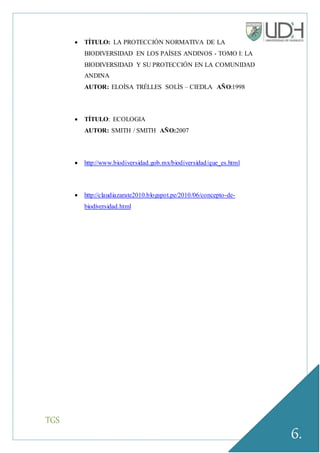 TGS
6.
 TÍTULO: LA PROTECCIÓN NORMATIVA DE LA
BIODIVERSIDAD EN LOS PAÍSES ANDINOS - TOMO I: LA
BIODIVERSIDAD Y SU PROTECCIÓN EN LA COMUNIDAD
ANDINA
AUTOR: ELOÍSA TRÉLLES SOLÍS – CIEDLA AÑO:1998
 TÍTULO: ECOLOGIA
AUTOR: SMITH / SMITH AÑO:2007
 http://www.biodiversidad.gob.mx/biodiversidad/que_es.html
 http://claudiazarate2010.blogspot.pe/2010/06/concepto-de-
biodiversidad.html
 
