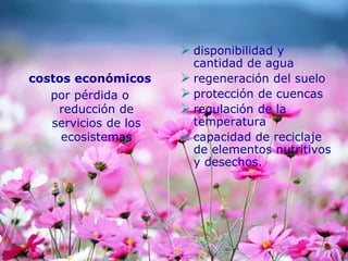 costos económicos
por pérdida o
reducción de
servicios de los
ecosistemas
 disponibilidad y
cantidad de agua
 regeneración del suelo
 protección de cuencas
 regulación de la
temperatura
 capacidad de reciclaje
de elementos nutritivos
y desechos.
 