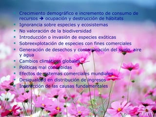  Crecimiento demográfico e incremento de consumo de
recursos  ocupación y destrucción de hábitats
 Ignorancia sobre especies y ecosistemas
 No valoración de la biodiversidad
 Introducción o invasión de especies exóticas
 Sobreexplotación de especies con fines comerciales
 Generación de desechos y contaminación del suelo, aire
y agua
 Cambios climáticos globales
 Políticas mal concebidas
 Efectos de sistemas comerciales mundiales
 Desigualdad en distribución de ingresos
 Interacción de las causas fundamentales
 