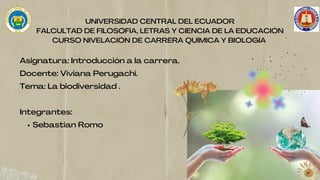 Sebastian Romo
Asignatura: Introducción a la carrera.
Docente: Viviana Perugachi.
Tema: La biodiversidad .
Integrantes:
UNIVERSIDAD CENTRAL DEL ECUADOR
FALCULTAD DE FILOSOFÍA, LETRAS Y CIENCIA DE LA EDUCACIÓN
CURSO NIVELACIÓN DE CARRERA QUÍMICA Y BIOLOGÍA
 