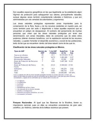 Son aquellos espacios geográficos en las que legalmente se ha establecido algún
régimen de protección para salvaguardar sus valores, principalmente naturales,
aunque algunas veces también conjuntamente culturales o históricos, y que son
administradas por una variedad de autoridades y organismos.
Las áreas naturales protegidas representan zonas importantes para la
conservación de la flora, fauna y de los recursos existentes en nuestro país, así
como también para dar asilo o alojamiento a todas aquellas especies que se
encuentran en peligro de desaparecer. Al contrario del pensamiento de muchas
personas que creen que las áreas naturales protegidas por tener esa
denominación, son zonas intocables, debe de conocerse que de estos sitios
podemos obtener diversos beneficios, con la explotación racional de los recursos
naturales, y pueden fomentar el desarrollo económico y social de las poblaciones,
tanto de las que se encuentran dentro del área natural como de las que no.
Clasificación de las áreas naturales protegidas en México.
Parques Nacionales: Al igual que las Reservas de la Biosfera, tienen su
importancia nacional, pues en ellas se encuentran ecosistemas de gran valor
científico, y/o histórico, además de la belleza escénica que poseen.
 
