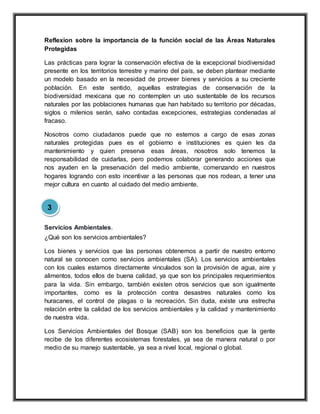 Reflexion sobre la importancia de la función social de las Áreas Naturales
Protegidas
Las prácticas para lograr la conservación efectiva de la excepcional biodiversidad
presente en los territorios terrestre y marino del país, se deben plantear mediante
un modelo basado en la necesidad de proveer bienes y servicios a su creciente
población. En este sentido, aquellas estrategias de conservación de la
biodiversidad mexicana que no contemplen un uso sustentable de los recursos
naturales por las poblaciones humanas que han habitado su territorio por décadas,
siglos o milenios serán, salvo contadas excepciones, estrategias condenadas al
fracaso.
Nosotros como ciudadanos puede que no estemos a cargo de esas zonas
naturales protegidas pues es el gobierno e instituciones es quien les da
mantenimiento y quien preserva esas áreas, nosotros solo tenemos la
responsabilidad de cuidarlas, pero podemos colaborar generando acciones que
nos ayuden en la preservación del medio ambiente, comenzando en nuestros
hogares logrando con esto incentivar a las personas que nos rodean, a tener una
mejor cultura en cuanto al cuidado del medio ambiente.
Servicios Ambientales.
¿Qué son los servicios ambientales?
Los bienes y servicios que las personas obtenemos a partir de nuestro entorno
natural se conocen como servicios ambientales (SA). Los servicios ambientales
con los cuales estamos directamente vinculados son la provisión de agua, aire y
alimentos, todos ellos de buena calidad, ya que son los principales requerimientos
para la vida. Sin embargo, también existen otros servicios que son igualmente
importantes, como es la protección contra desastres naturales como los
huracanes, el control de plagas o la recreación. Sin duda, existe una estrecha
relación entre la calidad de los servicios ambientales y la calidad y mantenimiento
de nuestra vida.
Los Servicios Ambientales del Bosque (SAB) son los beneficios que la gente
recibe de los diferentes ecosistemas forestales, ya sea de manera natural o por
medio de su manejo sustentable, ya sea a nivel local, regional o global.
3
 