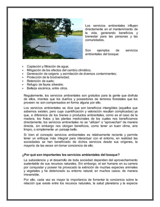 Los servicios ambientales influyen
directamente en el mantenimiento de
la vida, generando beneficios y
bienestar para las personas y las
comunidades.
Son ejemplos de servicios
ambientales del bosque:
 Captación y filtración de agua;
 Mitigación de los efectos del cambio climático;
 Generación de oxígeno y asimilación de diversos contaminantes;
 Protección de la biodiversidad;
 Retención de suelo;
 Refugio de fauna silvestre;
 Belleza escénica, entre otros.
Regularmente, los servicios ambientales son gratuitos para la gente que disfruta
de ellos, mientas que los dueños y poseedores de terrenos forestales que los
proveen no son compensados en forma alguna por ello.
Los servicios ambientales se dice que son beneficios intangibles (aquellos que
sabemos existen, pero cuya cuantificación y valoración resultan complicadas) ya
que, a diferencia de los bienes o productos ambientales, como es el caso de la
madera, los frutos y las plantas medicinales de los cuales nos beneficiamos
directamente, los servicios ambientales no se “utilizan” o “aprovechan” de manera
directa, sin embargo nos otorgan beneficios, como tener un buen clima, aire
limpio, o simplemente un paisaje bello.
Si bien el concepto servicios ambientales es relativamente reciente y permite
tener un enfoque más integral para interactuar con el entorno, en realidad las
sociedades se han beneficiado de dichos servicios desde sus orígenes, la
mayoría de las veces sin tomar conciencia de ello.
¿Por qué son importantes los servicios ambientales del bosque?
La subsistencia y el desarrollo de toda sociedad dependen del aprovechamiento
sustentable de sus recursos naturales. Sin embargo, el ser humano en su carrera
por conquistar y poseer ha provocado la extinción de muchas especies animales
y vegetales y ha deteriorado su entorno natural; en muchos casos; de manera
irreversible.
Por ello, cada vez es mayor la importancia de fomentar la conciencia sobre la
relación que existe entre los recursos naturales, la salud planetaria y la especie
 