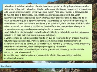 Conclusión
La biodiversidad abarca todo el planeta, formamos parte de ella y dependemos de ella
para poder sobrevivir. La biodiversidad es valiosa por sí misma y porque nos proporciona
todo lo que necesitamos los seres vivos para existir. Para poder cuidar la biodiversidad
de nuestro país, o del mundo, es necesario contar con zonas protegidas, velar
legalmente por las especies que estén amenazadas y procurar el uso adecuado de los
recursos naturales (uso o aprovechamiento sustentable). La humanidad tiene el gran
reto de frenar la destrucción del ambiente y, en particular, de la biodiversidad. Para ello
se han abordado los diversos problemas desde diferentes perspectivas a las que se
conoce de manera general como estrategias de conservación.
La pérdida de la biodiversidad equivale a la pérdida de la calidad de nuestra vida como
especie y, en caso extremo, nuestra propia extinción.
El valor esencial de la biodiversidad reside en que es resultado de un proceso histórico
natural de gran antigüedad. Por esta sola razón, la diversidad biológica tiene el
inalienable derecho de continuar su existencia. El hombre y su cultura, como producto y
parte de esta diversidad, debe velar por protegerla y respetarla.
"La biodiversidad es una de las riquezas más grandes del planeta, y no obstante la
menos reconocida como tal...".
Su perdida es el más importante e irreversible, efecto directo o indirecto de las
actividades humanas
 